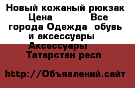 Новый кожаный рюкзак › Цена ­ 5 490 - Все города Одежда, обувь и аксессуары » Аксессуары   . Татарстан респ.